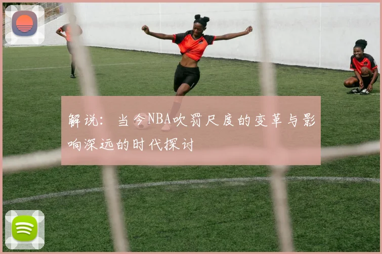 解说：当今NBA吹罚尺度的变革与影响深远的时代探讨