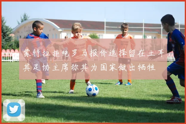 蒙特拉拒绝罗马报价选择留在土耳其足协主席称其为国家做出牺牲