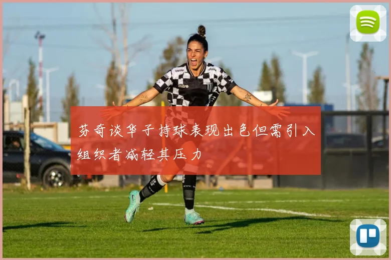芬奇谈华子持球表现出色但需引入组织者减轻其压力