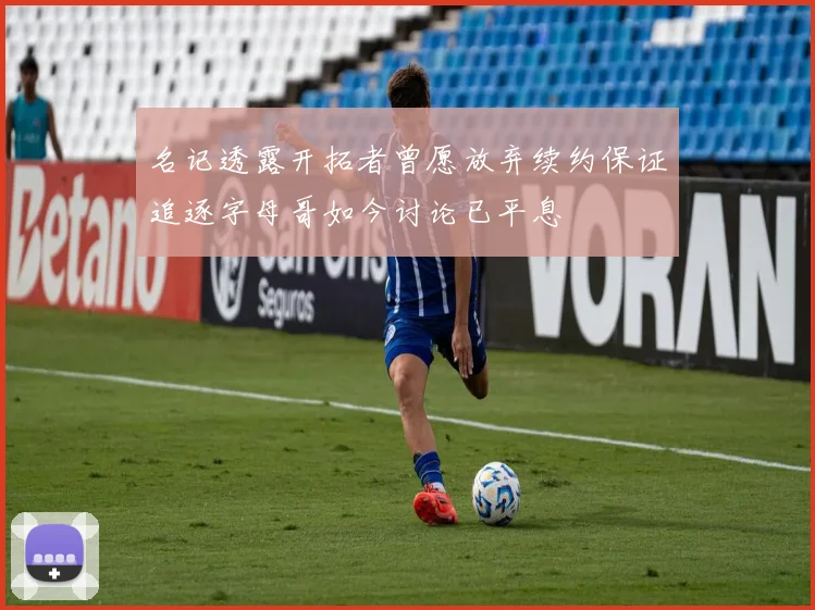 名记透露开拓者曾愿放弃续约保证追逐字母哥如今讨论已平息