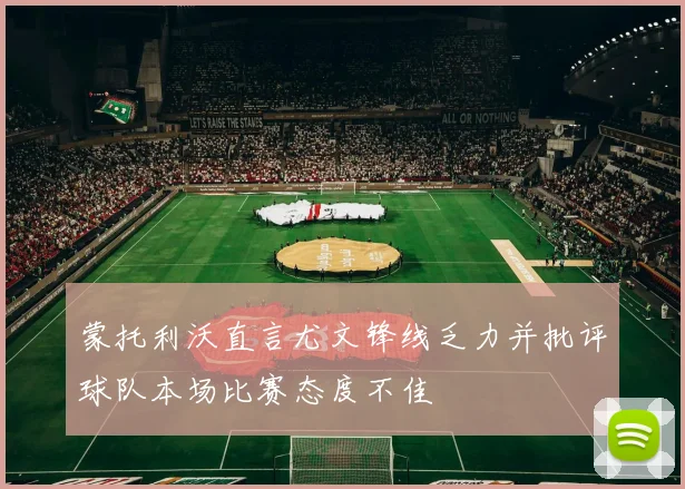 蒙托利沃直言尤文锋线乏力并批评球队本场比赛态度不佳