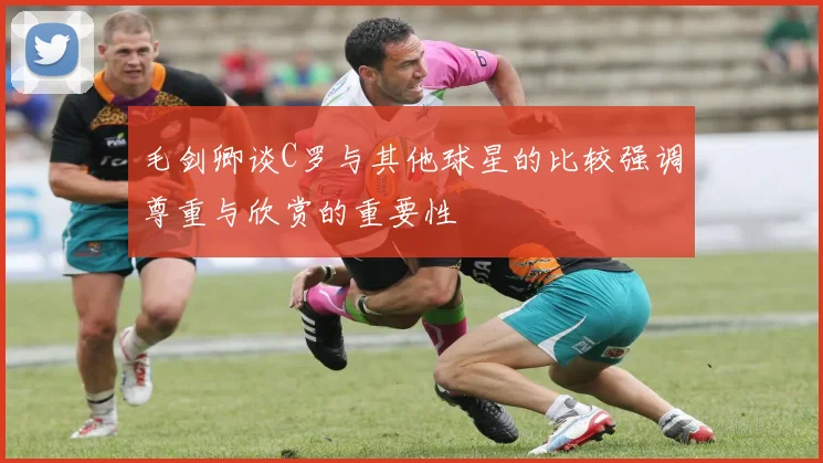 毛剑卿谈C罗与其他球星的比较强调尊重与欣赏的重要性