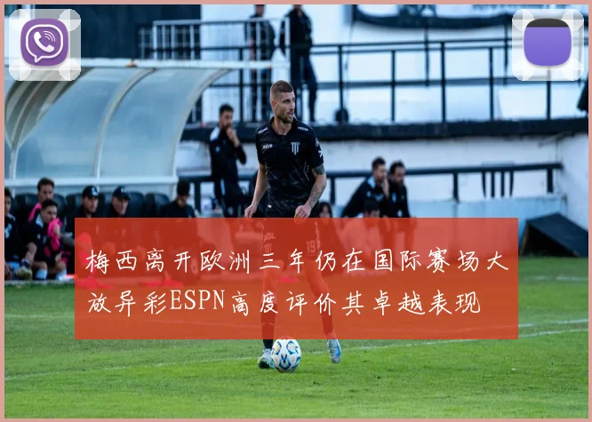 梅西离开欧洲三年仍在国际赛场大放异彩ESPN高度评价其卓越表现