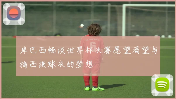 库巴西畅谈世界杯决赛愿望渴望与梅西换球衣的梦想