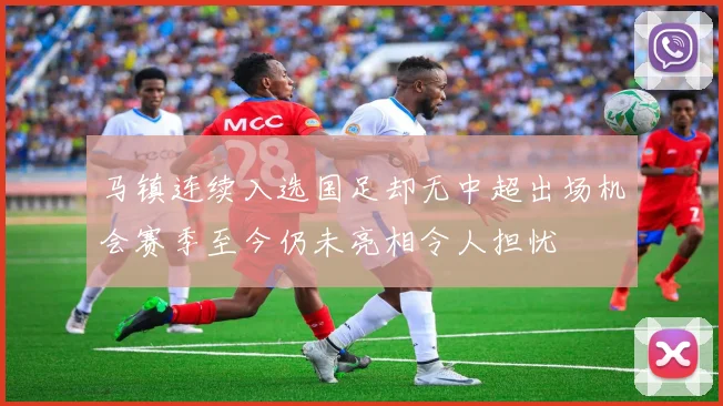 马镇连续入选国足却无中超出场机会赛季至今仍未亮相令人担忧