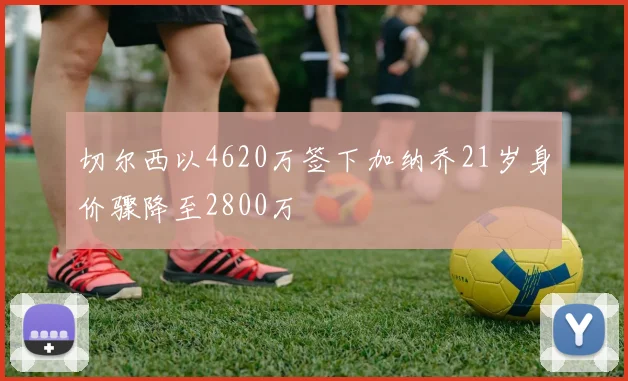 切尔西以4620万签下加纳乔21岁身价骤降至2800万