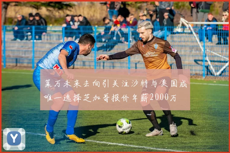 莱万未来去向引关注沙特与美国成唯一选择芝加哥报价年薪2000万