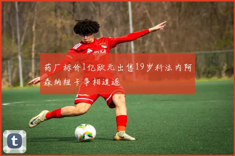 药厂标价1亿欧元出售19岁科法内阿森纳纽卡争相追逐