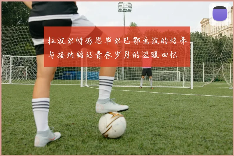 拉波尔特感恩毕尔巴鄂竞技的培养与接纳铭记青春岁月的温暖回忆