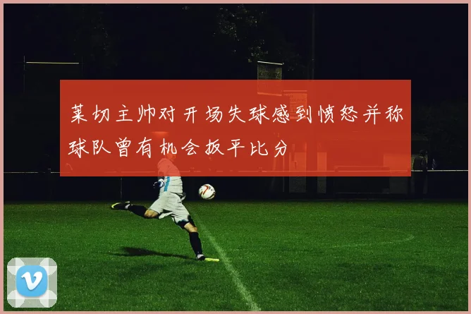 莱切主帅对开场失球感到愤怒并称球队曾有机会扳平比分